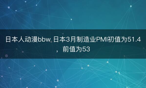 日本人动漫bbw 日本3月制造业PMI初值为51.4，前值为53