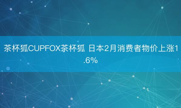 茶杯狐CUPFOX茶杯狐 日本2月消费者物价上涨1.6%