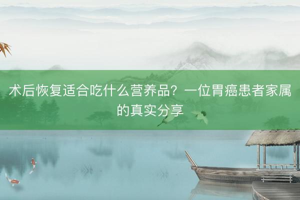 术后恢复适合吃什么营养品?一位胃癌患者家属的真实分享