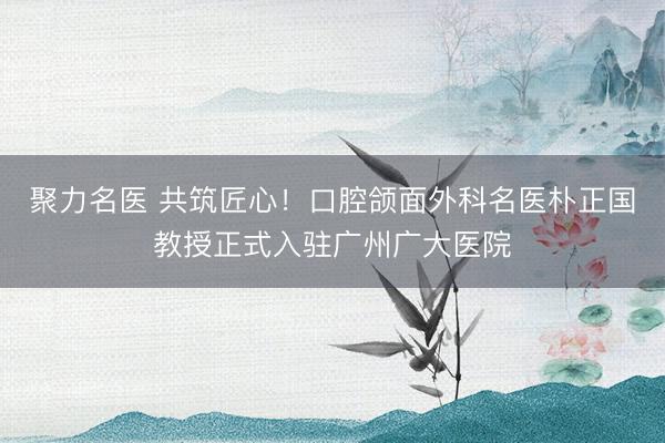 聚力名医 共筑匠心！口腔颌面外科名医朴正国教授正式入驻广州广大医院
