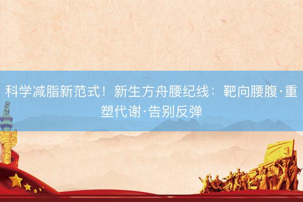 科学减脂新范式！新生方舟腰纪线：靶向腰腹·重塑代谢·告别反弹