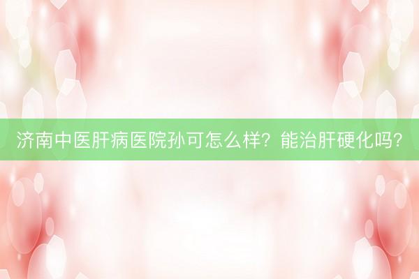 济南中医肝病医院孙可怎么样？能治肝硬化吗？