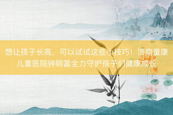 想让孩子长高，可以试试这些小技巧！济南童康儿童医院钟明富全力守护孩子们健康成长