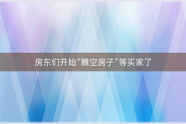 房东们开始“腾空房子”等买家了