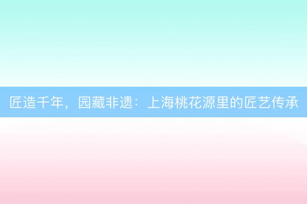匠造千年，园藏非遗：上海桃花源里的匠艺传承