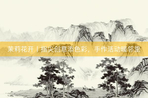 茉莉花开丨指尖创意添色彩，手作活动暖邻里
