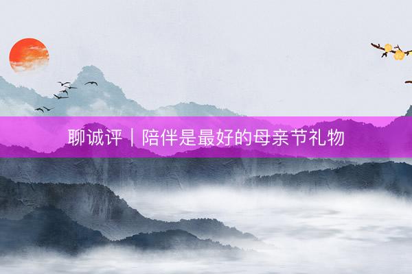 聊诚评｜陪伴是最好的母亲节礼物