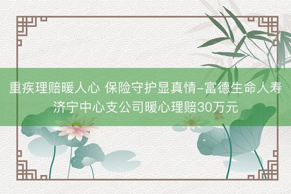 重疾理赔暖人心 保险守护显真情-富德生命人寿济宁中心支公司暖心理赔30万元