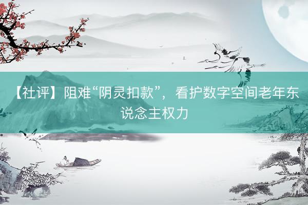 【社评】阻难“阴灵扣款”,看护数字空间老年东说念主权力
