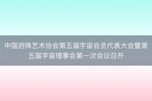 中国迥殊艺术协会第五届宇宙会员代表大会暨第五届宇宙理事会第一次会议召开