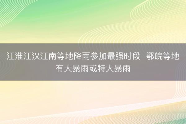 江淮江汉江南等地降雨参加最强时段  鄂皖等地有大暴雨或特大暴雨