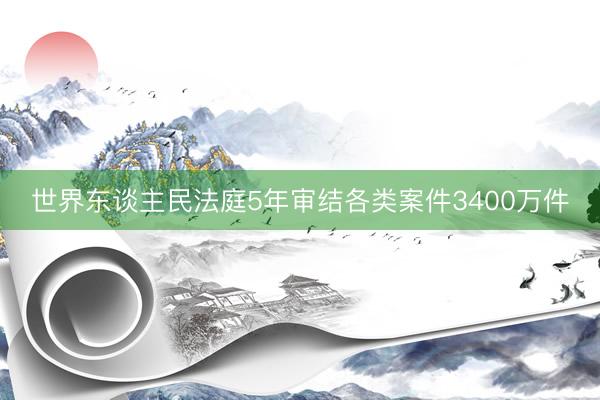世界东谈主民法庭5年审结各类案件3400万件