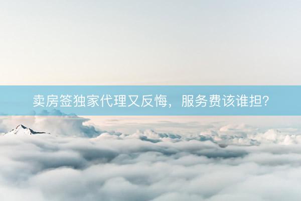 卖房签独家代理又反悔，服务费该谁担？