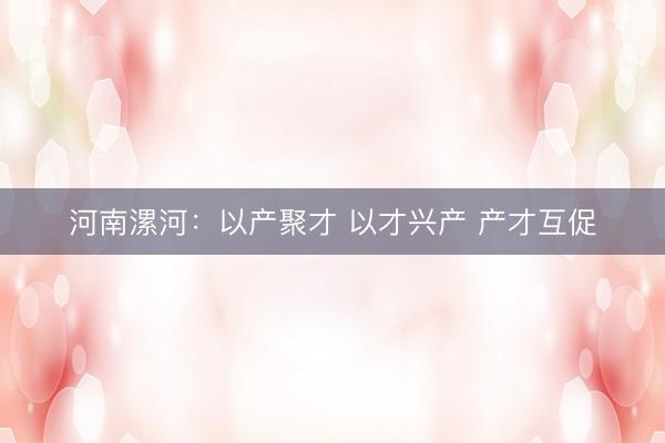河南漯河：以产聚才 以才兴产 产才互促
