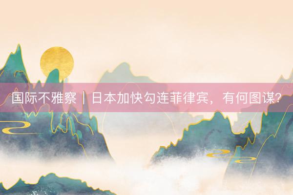 国际不雅察｜日本加快勾连菲律宾，有何图谋？