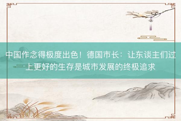 中国作念得极度出色！德国市长：让东谈主们过上更好的生存是城市发展的终极追求