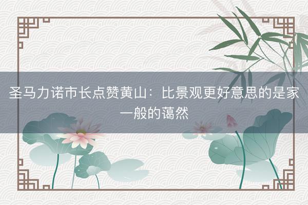 圣马力诺市长点赞黄山：比景观更好意思的是家一般的蔼然