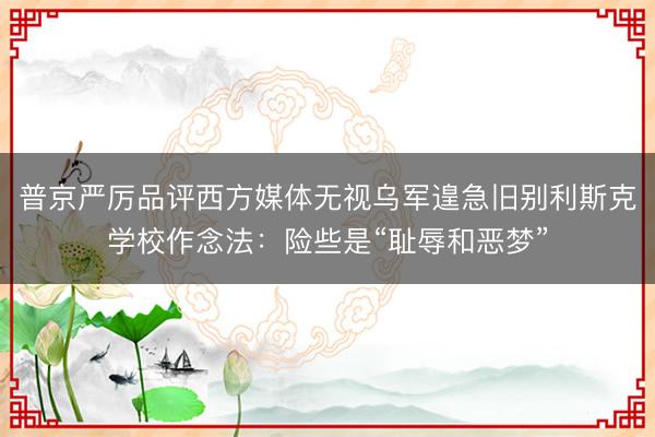 普京严厉品评西方媒体无视乌军遑急旧别利斯克学校作念法:险些是“耻辱和恶梦”