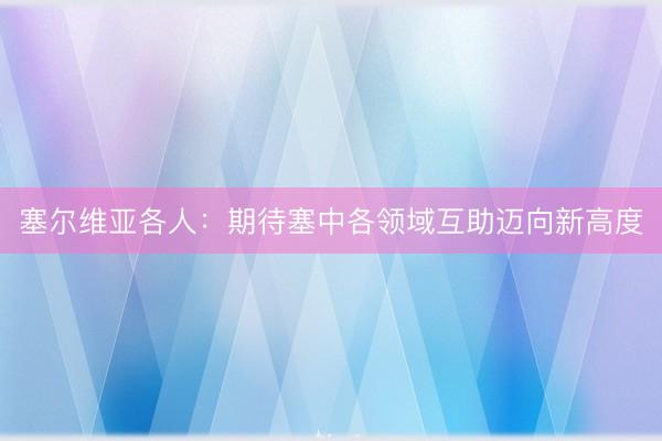 塞尔维亚各人：期待塞中各领域互助迈向新高度