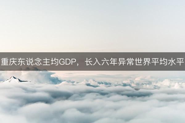 重庆东说念主均GDP，长入六年异常世界平均水平
