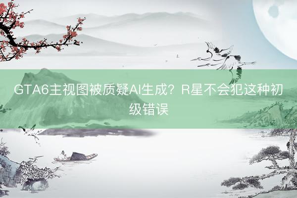 GTA6主视图被质疑AI生成？R星不会犯这种初级错误