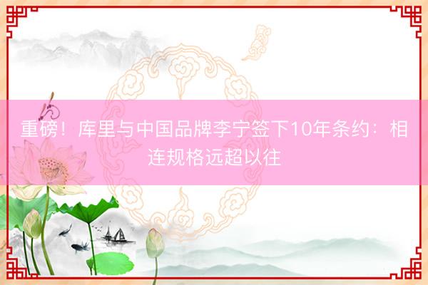 重磅！库里与中国品牌李宁签下10年条约：相连规格远超以往