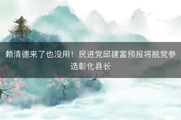 赖清德来了也没用！民进党邱建富预报将脱党参选彰化县长