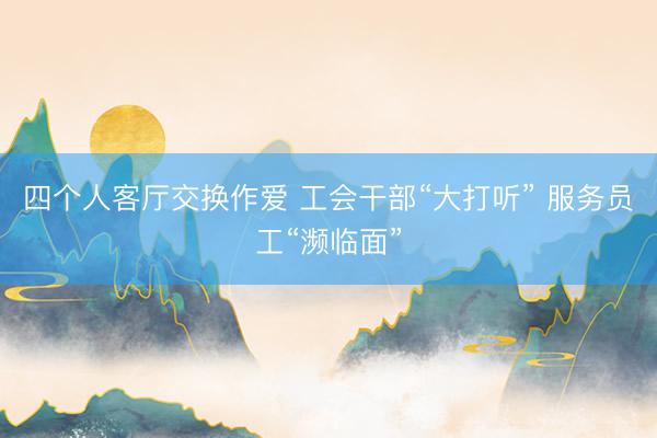 四个人客厅交换作爱 工会干部“大打听” 服务员工“濒临面”