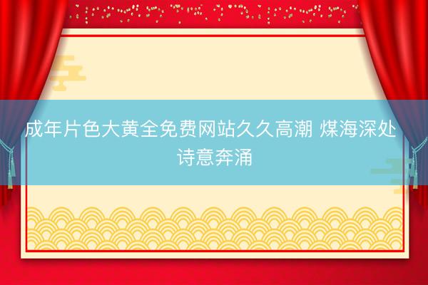 成年片色大黄全免费网站久久高潮 煤海深处 诗意奔涌