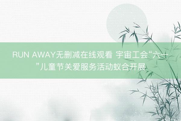 RUN AWAY无删减在线观看 宇宙工会“六一”儿童节关爱服务活动蚁合开展