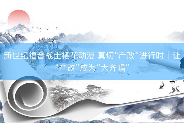 新世纪福音战士樱花动漫 真切“产改”进行时｜让“产改”成为“大齐唱”