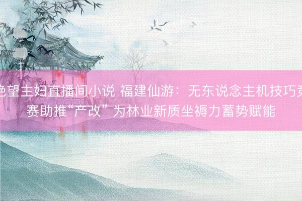 绝望主妇直播间小说 福建仙游：无东说念主机技巧竞赛助推“产改” 为林业新质坐褥力蓄势赋能