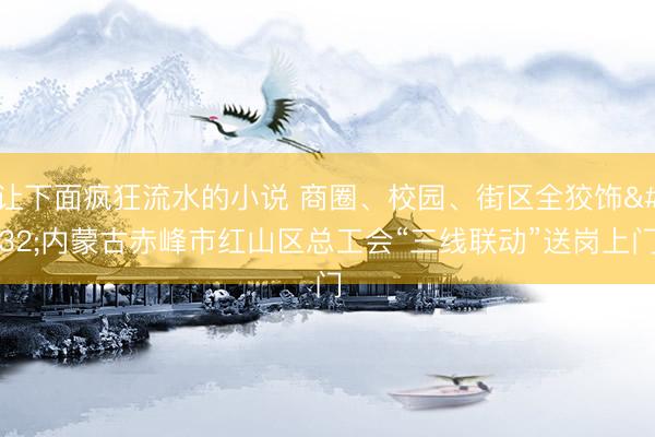 让下面疯狂流水的小说 商圈、校园、街区全狡饰 内蒙古赤峰市红山区总工会“三线联动”送岗上门