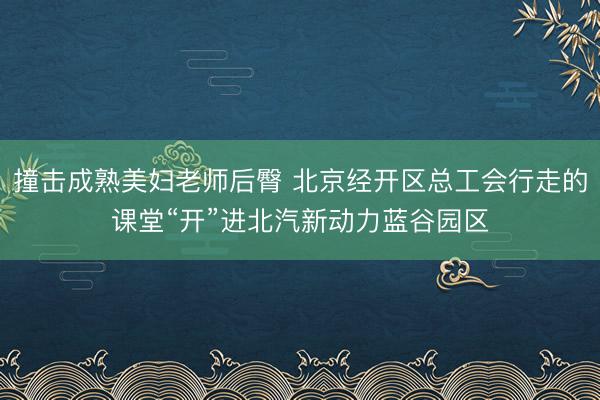 撞击成熟美妇老师后臀 北京经开区总工会行走的课堂“开”进北汽新动力蓝谷园区