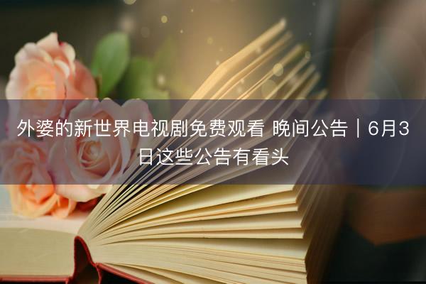 外婆的新世界电视剧免费观看 晚间公告｜6月3日这些公告有看头