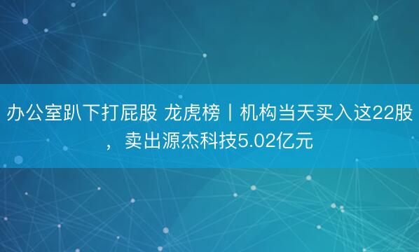 办公室趴下打屁股 龙虎榜丨机构当天买入这22股，卖出源杰科技5.02亿元