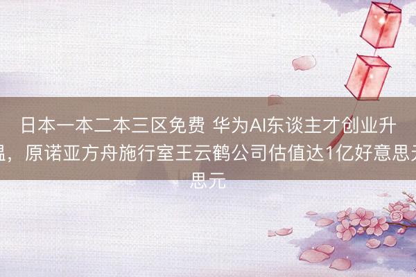 日本一本二本三区免费 华为AI东谈主才创业升温，原诺亚方舟施行室王云鹤公司估值达1亿好意思元