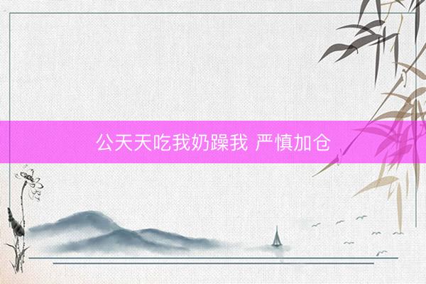 公天天吃我奶躁我 严慎加仓