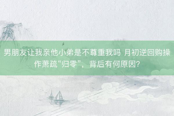 男朋友让我亲他小弟是不尊重我吗 月初逆回购操作萧疏“归零”，背后有何原因？