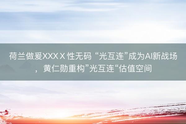 荷兰做爰XXXⅩ性无码 “光互连”成为AI新战场，黄仁勋重构”光互连“估值空间