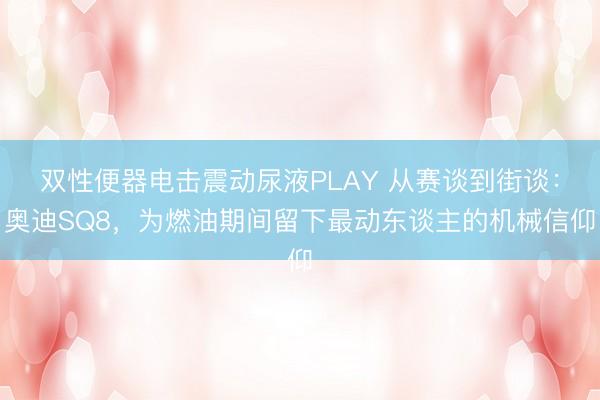 双性便器电击震动尿液PLAY 从赛谈到街谈：奥迪SQ8，为燃油期间留下最动东谈主的机械信仰
