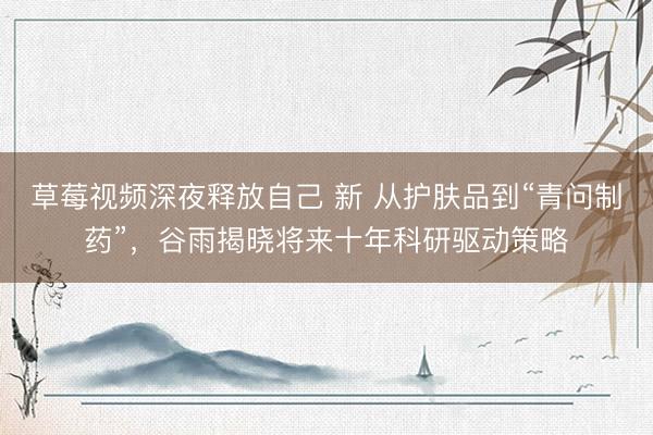 草莓视频深夜释放自己 新 从护肤品到“青问制药”，谷雨揭晓将来十年科研驱动策略