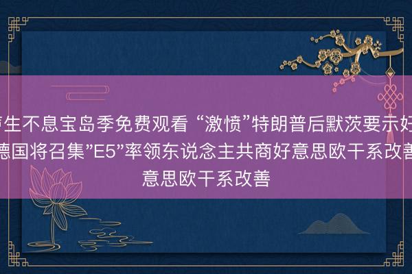 声生不息宝岛季免费观看 “激愤”特朗普后默茨要示好？德国将召集"E5"率领东说念主共商好意思欧干系改善