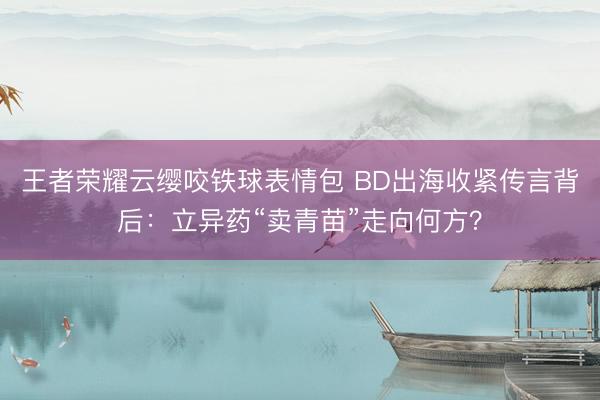 王者荣耀云缨咬铁球表情包 BD出海收紧传言背后：立异药“卖青苗”走向何方？