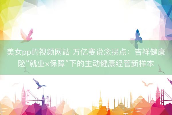美女pp的视频网站 万亿赛说念拐点：吉祥健康险“就业×保障”下的主动健康经管新样本