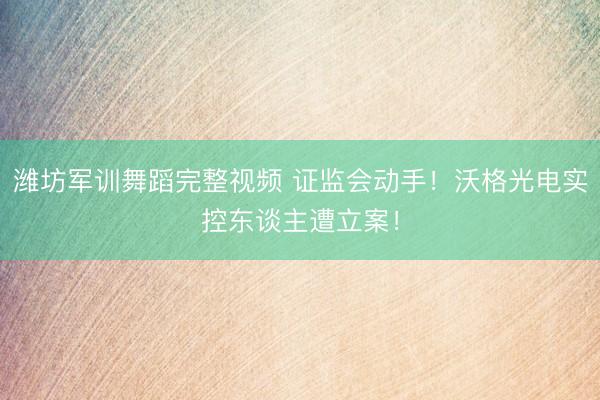 潍坊军训舞蹈完整视频 证监会动手！沃格光电实控东谈主遭立案！