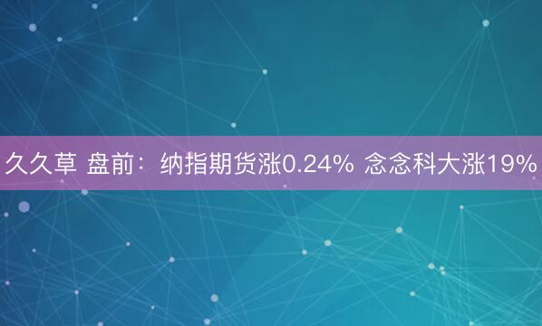 久久草 盘前：纳指期货涨0.24% 念念科大涨19%