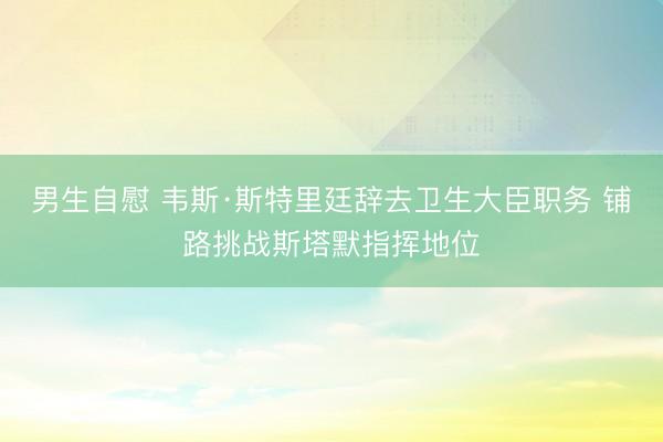 男生自慰 韦斯·斯特里廷辞去卫生大臣职务 铺路挑战斯塔默指挥地位