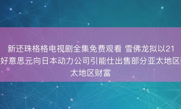 新还珠格格电视剧全集免费观看 雪佛龙拟以21.7亿好意思元向日本动力公司引能仕出售部分亚太地区财富