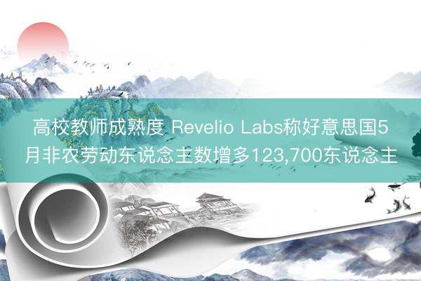 高校教师成熟度 Revelio Labs称好意思国5月非农劳动东说念主数增多123，700东说念主